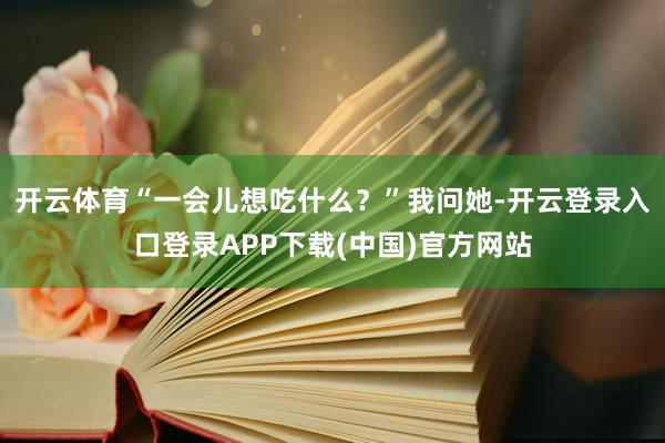 开云体育“一会儿想吃什么？”我问她-开云登录入口登录APP下载(中国)官方网站