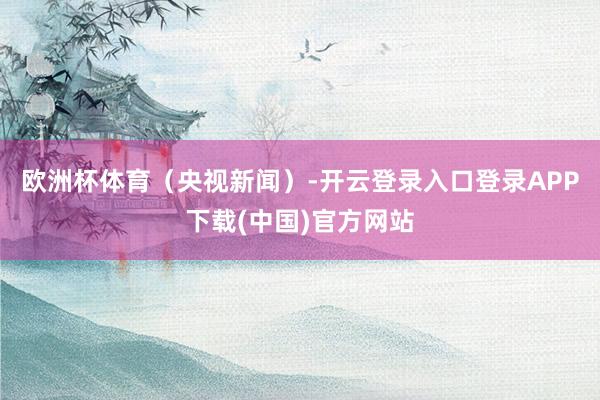 欧洲杯体育（央视新闻）-开云登录入口登录APP下载(中国)官方网站