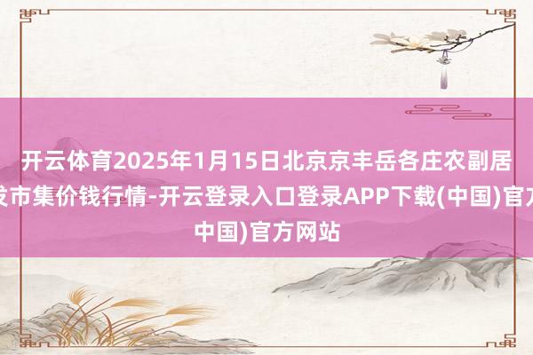 开云体育2025年1月15日北京京丰岳各庄农副居品批发市集价钱行情-开云登录入口登录APP下载(中国)官方网站