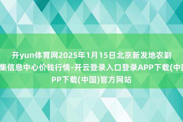 开yun体育网2025年1月15日北京新发地农副产物批发市集信息中心价钱行情-开云登录入口登录APP下载(中国)官方网站